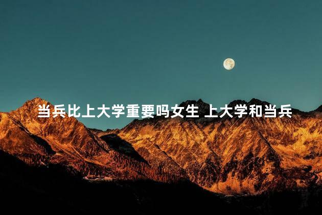 当兵比上大学重要吗女生 上大学和当兵哪个优先考虑好